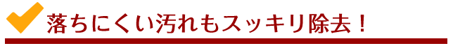 落ちにくい汚れもスッキリ除去！